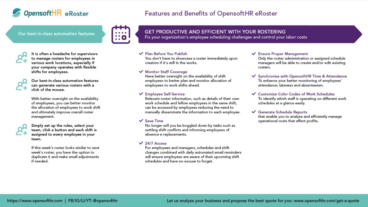 eRoster software is included the Opensoft HRMS package. It is for scheduling shifts, and reduces paperwork, and enhance rostering efficiency to ensure seamless business operations. The software's intelligent algorithm allows for easy implementation of necessary or urgent changes to rosters without disrupting downstream operations or causing conflicts in schedules.